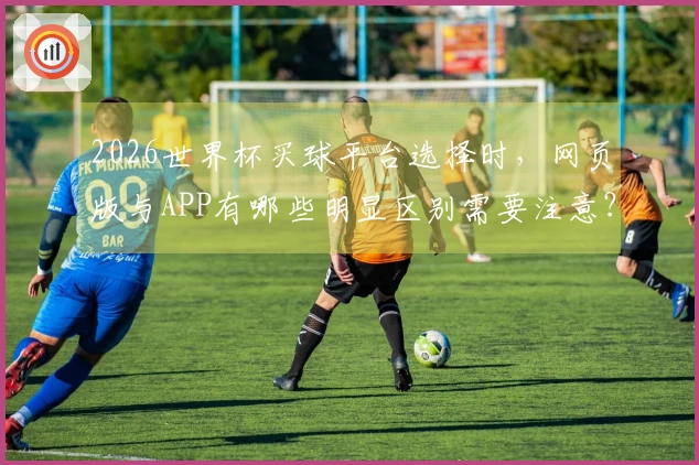 2026世界杯买球平台选择时，网页版与APP有哪些明显区别需要注意？